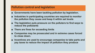 Pollution control and legislation
■ Governments have been tackling pollution by legislation.
■ Industries in participating countries are required to monitor
the pollution they cause and keep it within set levels
■ The legislation puts pressure on the polluters to find ways to
reduce the pollutants
■ There are fines for exceeding limits
■ Companies may be prosecuted and in extreme cases forced
to close down.
■ Incentives are used to encourage companies to take parts and
pay taxes to reduce the impact of pollution they produce
 