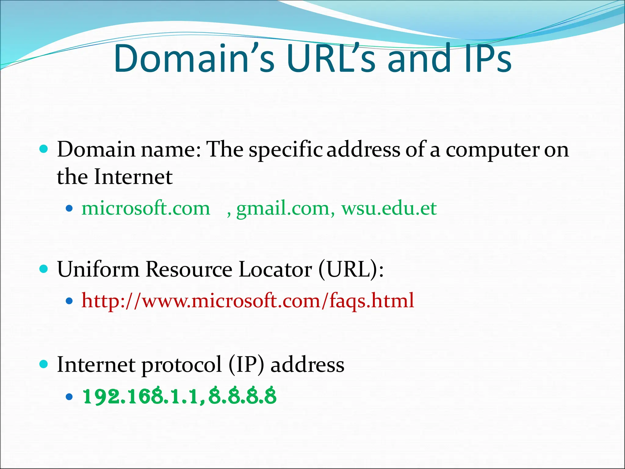 Domain’s URL’s and IPs
 Domain name: The specificaddress of a computer on
the Internet
 microsoft.com , gmail.com, wsu.edu.et
 Uniform Resource Locator (URL):
 http://www.microsoft.com/faqs.html
 Internet protocol (IP) address
 192.168.1.1,8.8.8.8
 