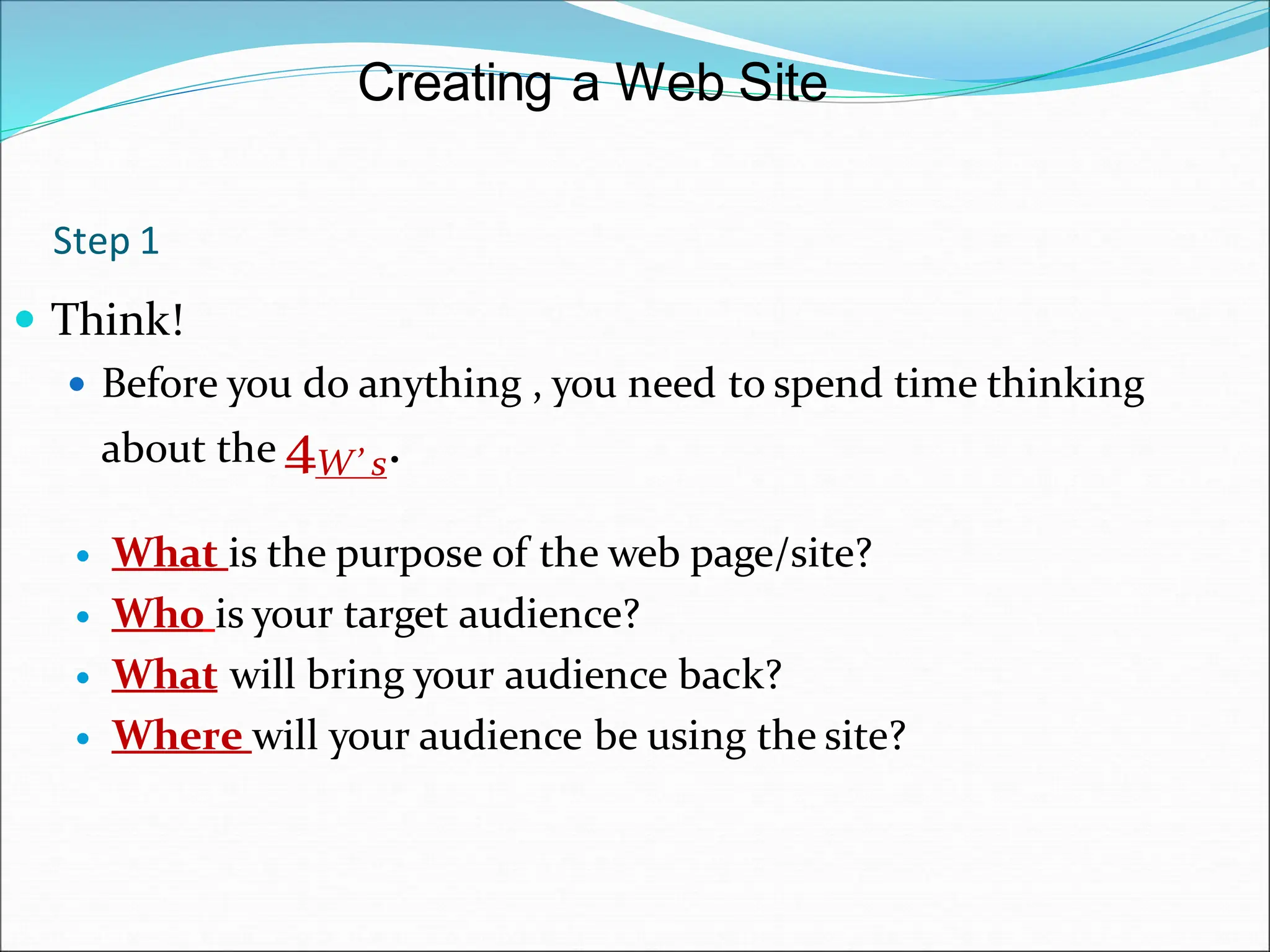Step 1
 Think!
 Before you do anything , you need to spend time thinking
about the 4W’ s.
 What is the purpose of the web page/site?
 Who is your target audience?
 What will bring your audience back?
 Where will your audience be using the site?
Creating a Web Site
 