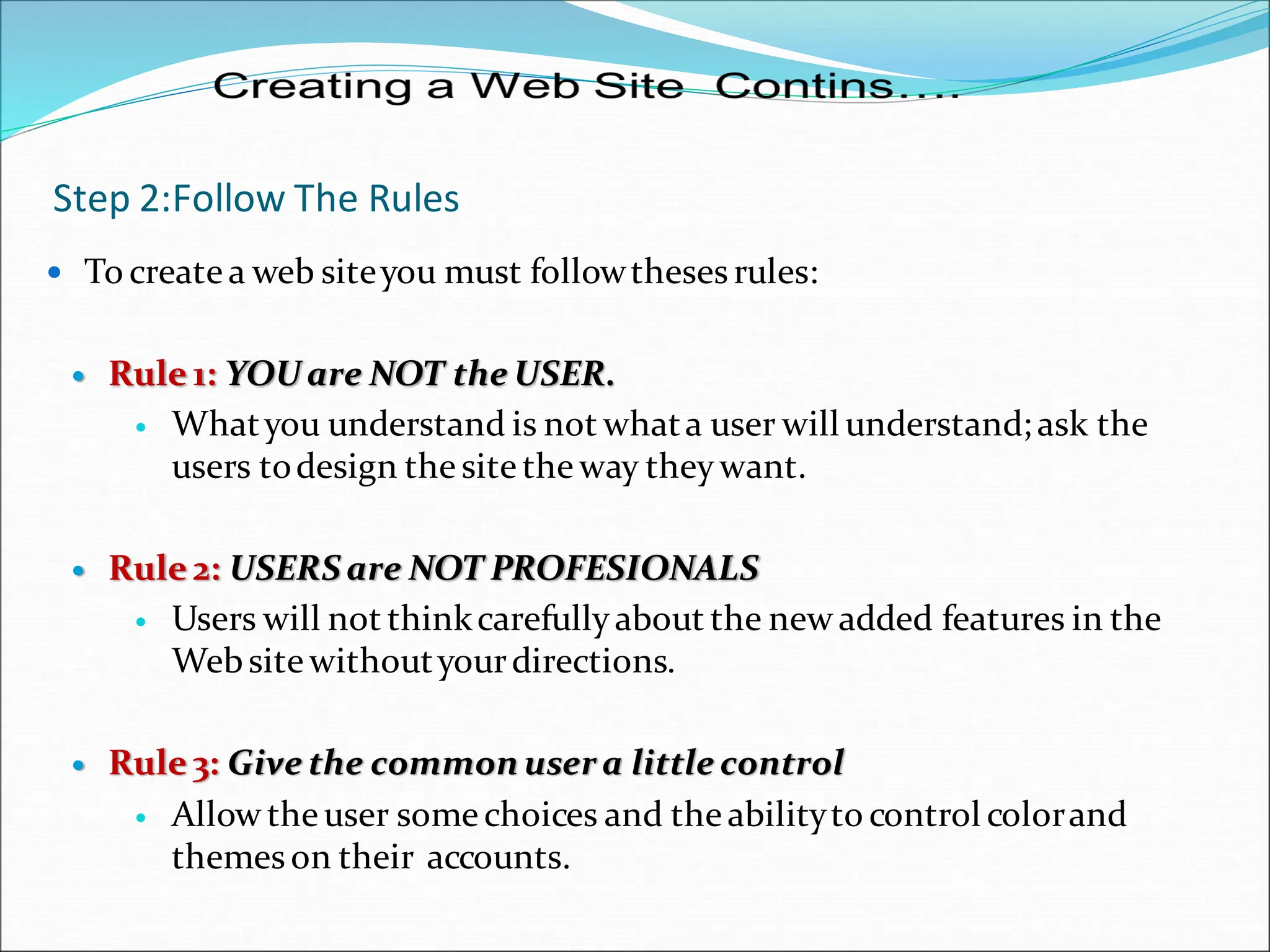 Step 2:Follow The Rules
 To createa web siteyou must followtheses rules:
 Rule 1: YOU are NOT the USER.
 Whatyou understand is not whata user will understand; ask the
users todesign the site the way theywant.
 Rule 2: USERS are NOT PROFESIONALS
 Users will not thinkcarefullyabout the new added features in the
Website withoutyourdirections.
 Rule 3: Give the common user a little control
 Allow the user some choices and the abilityto control colorand
themeson their accounts.
 
