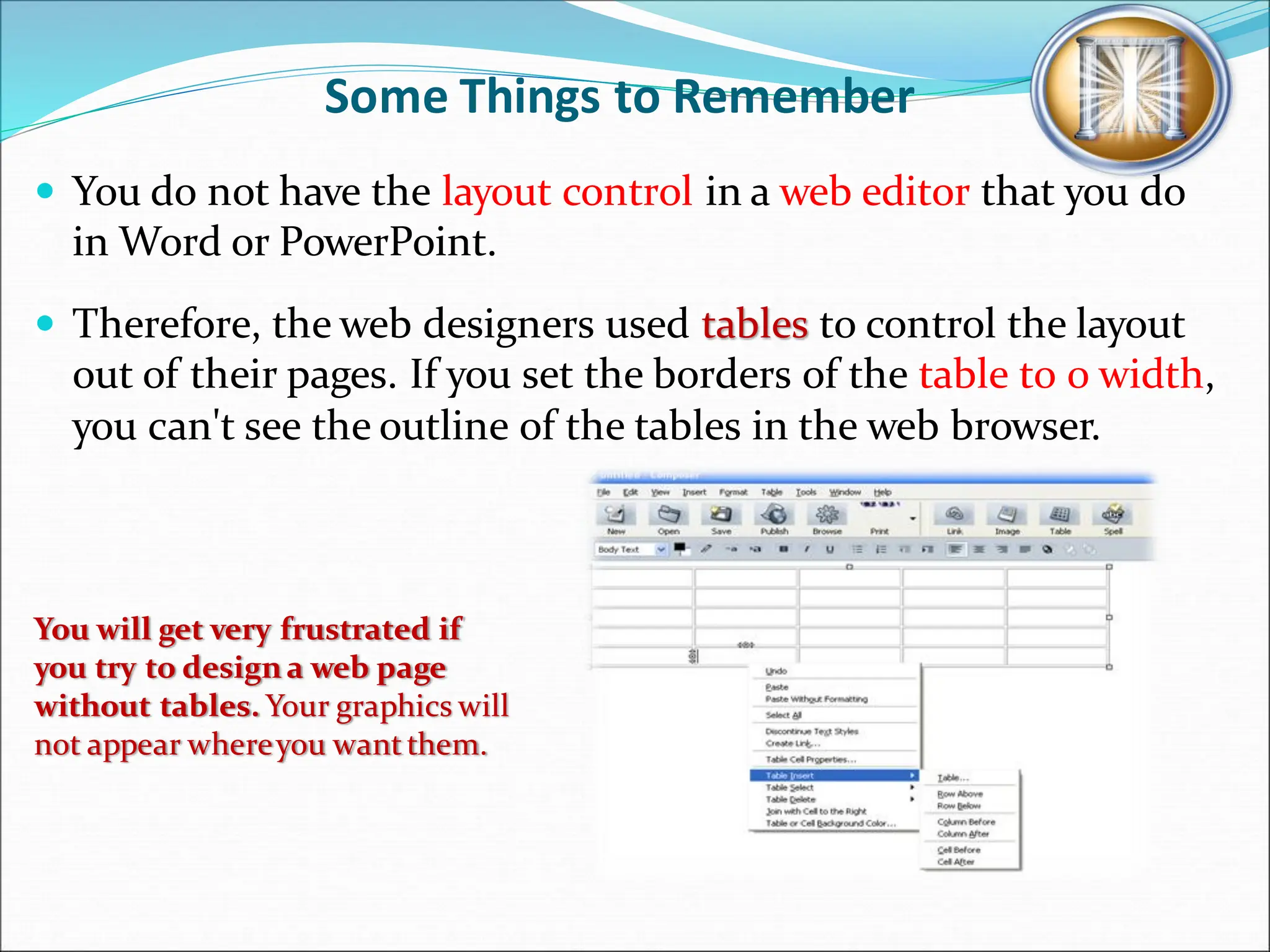 Some Things to Remember
 You do not have the layout control in a web editor that you do
in Word or PowerPoint.
 Therefore, the web designers used tables to control the layout
out of their pages. If you set the borders of the table to 0 width,
you can't see the outline of the tables in the web browser.
You will get very frustrated if
you try to designa web page
without tables. Your graphics will
not appear whereyou wantthem.
 