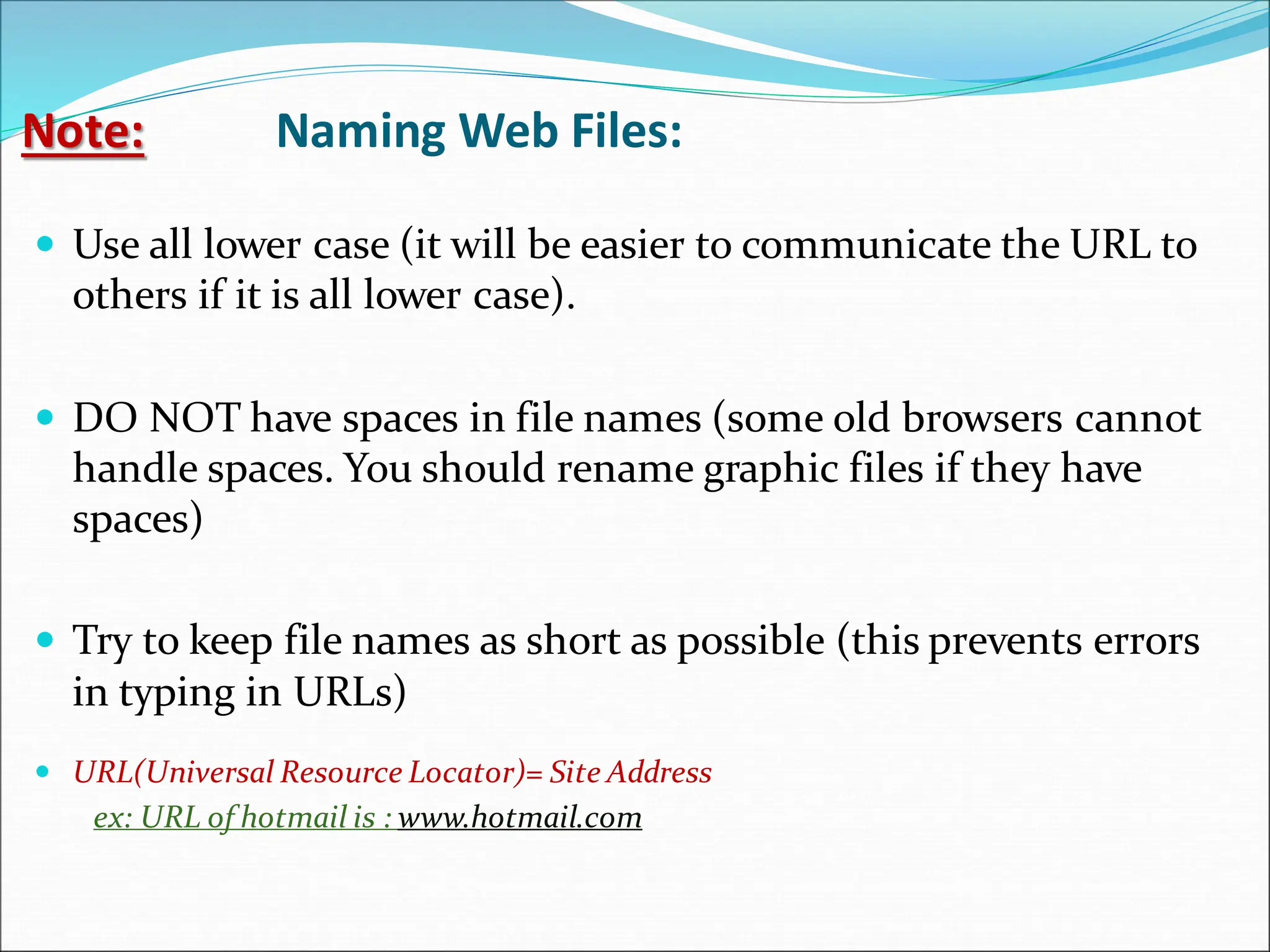 Note: Naming Web Files:
 Use all lower case (it will be easier to communicate the URL to
others if it is all lower case).
 DO NOT have spaces in file names (some old browsers cannot
handle spaces. You should rename graphic files if they have
spaces)
 Try to keep file names as short as possible (this prevents errors
in typing in URLs)
 URL(Universal Resource Locator)= Site Address
ex: URL of hotmail is : www.hotmail.com
 