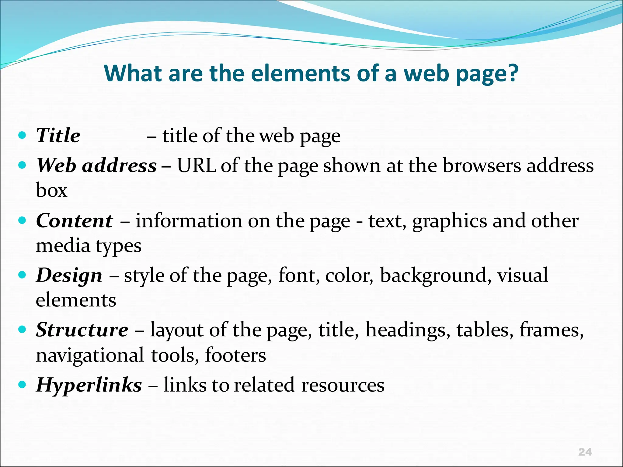 24
What are the elements of a web page?
 Title – title of the web page
 Web address – URL of the page shown at the browsers address
box
 Content – information on the page - text, graphics and other
media types
 Design – style of the page, font, color, background, visual
elements
 Structure – layout of the page, title, headings, tables, frames,
navigational tools, footers
 Hyperlinks – links to related resources
 