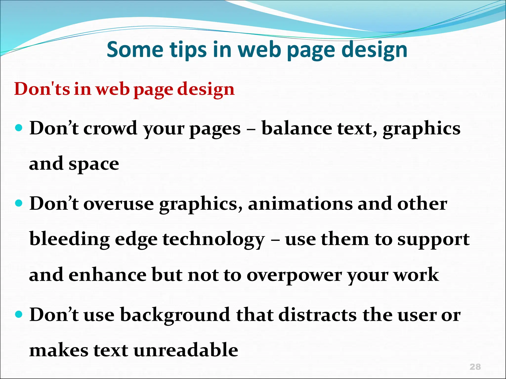 28
Some tips in web page design
Don'ts in web page design
 Don’t crowd your pages – balance text, graphics
and space
 Don’t overuse graphics, animations and other
bleeding edge technology – use them to support
and enhance but not to overpower your work
 Don’t use background that distracts the user or
makes text unreadable
 