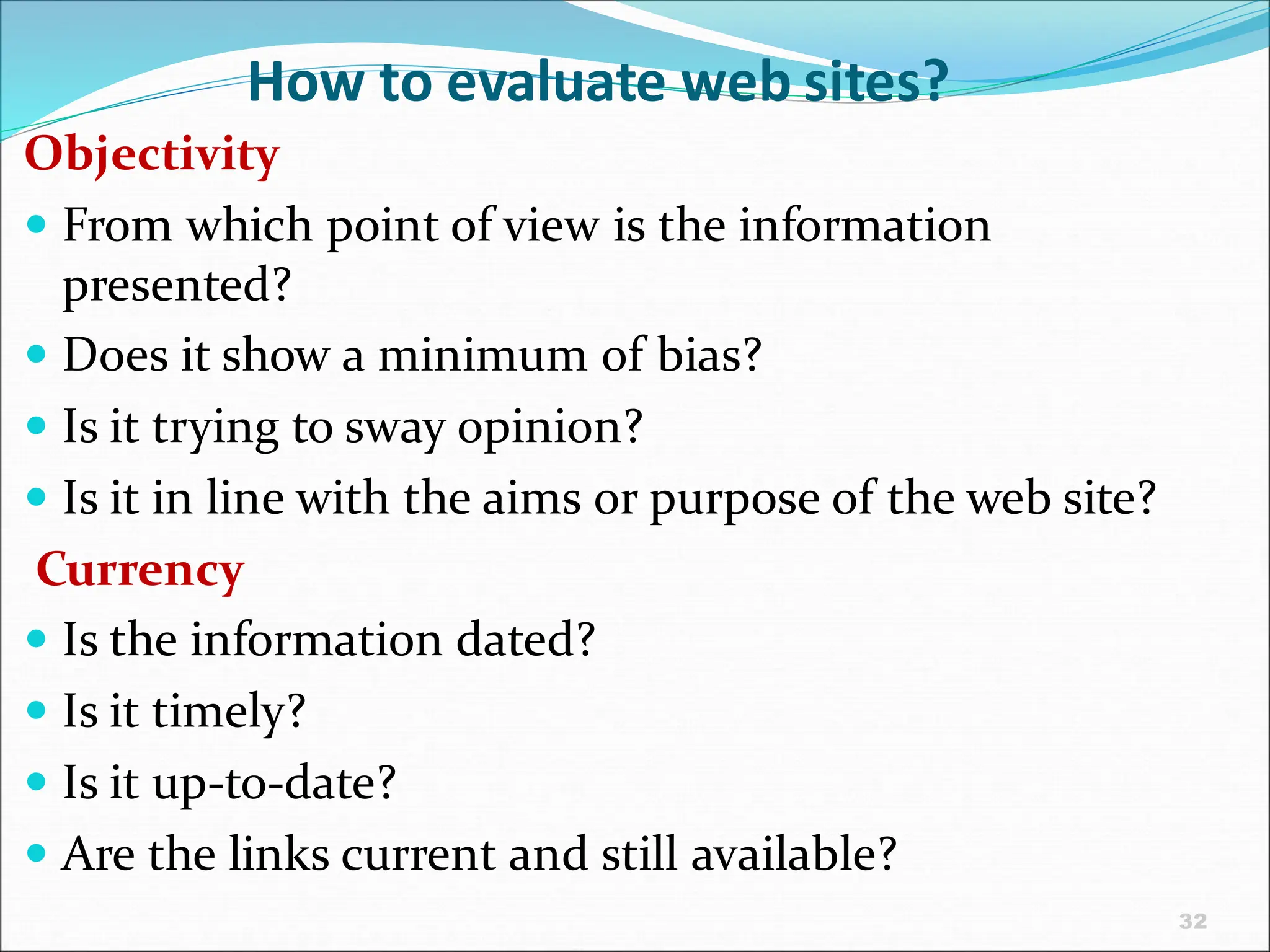 32
How to evaluate web sites?
Objectivity
 From which point of view is the information
presented?
 Does it show a minimum of bias?
 Is it trying to sway opinion?
 Is it in line with the aims or purpose of the web site?
Currency
 Is the information dated?
 Is it timely?
 Is it up-to-date?
 Are the links current and still available?
 