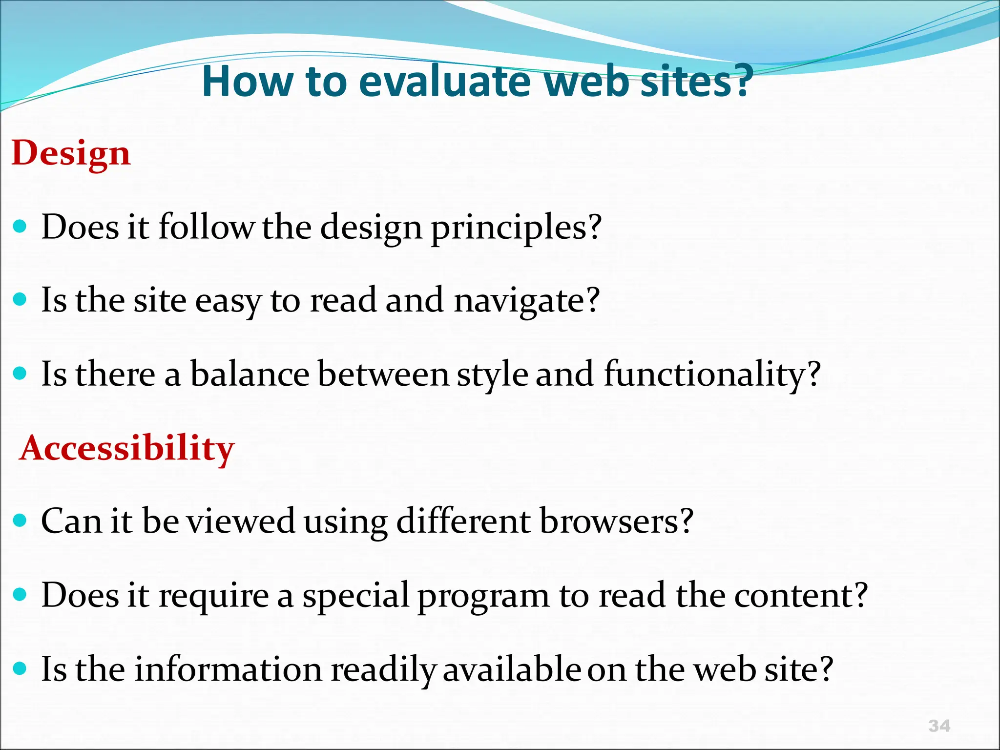 34
How to evaluate web sites?
Design
 Does it follow the design principles?
 Is the site easy to read and navigate?
 Is there a balance between style and functionality?
Accessibility
 Can it be viewed using different browsers?
 Does it require a special program to read the content?
 Is the information readilyavailableon the web site?
 