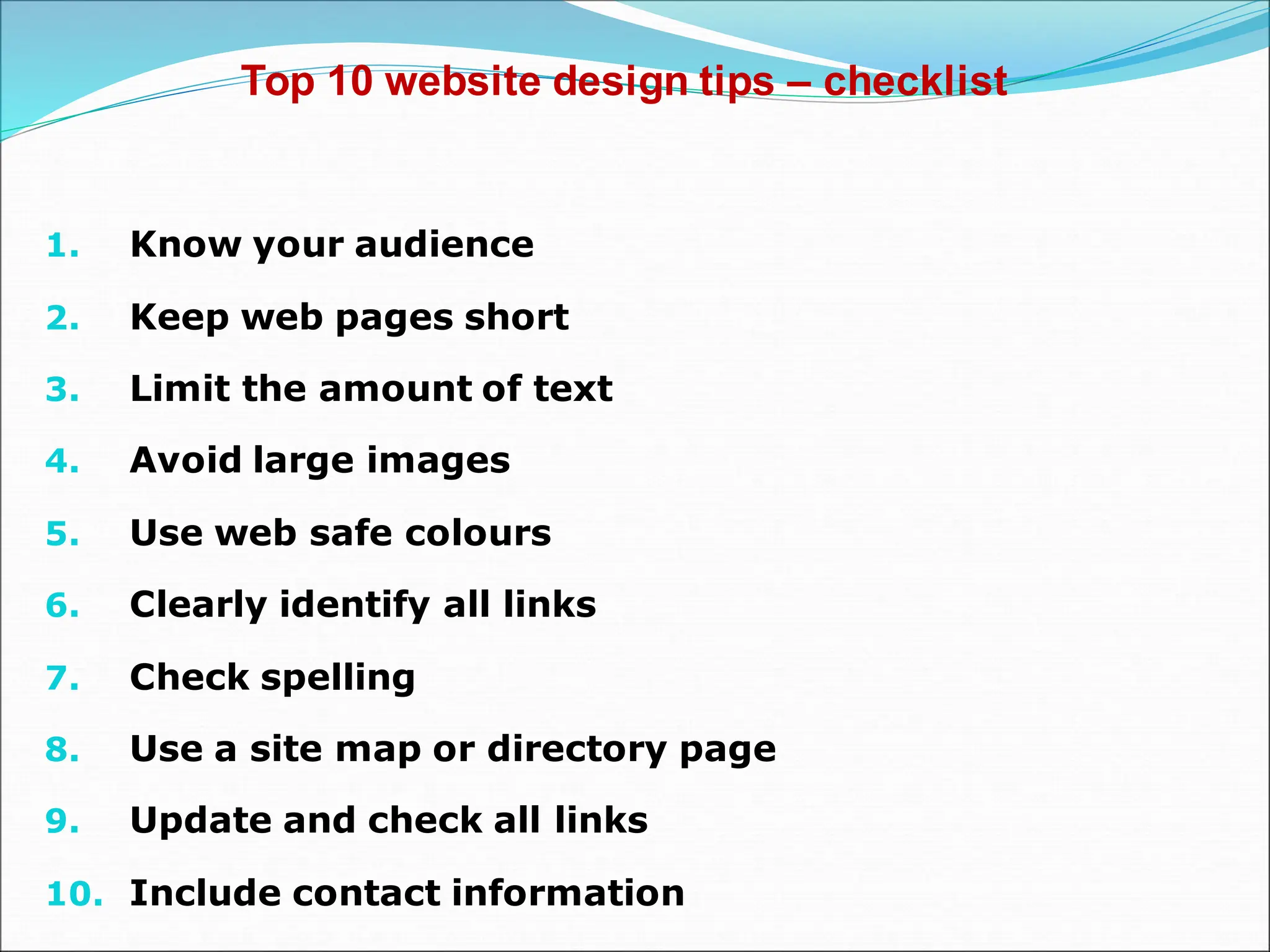 Top 10 website design tips – checklist
1. Know your audience
2. Keep web pages short
3. Limit the amount of text
4. Avoid large images
5. Use web safe colours
6. Clearly identify all links
7. Check spelling
8. Use a site map or directory page
9. Update and check all links
10. Include contact information
 