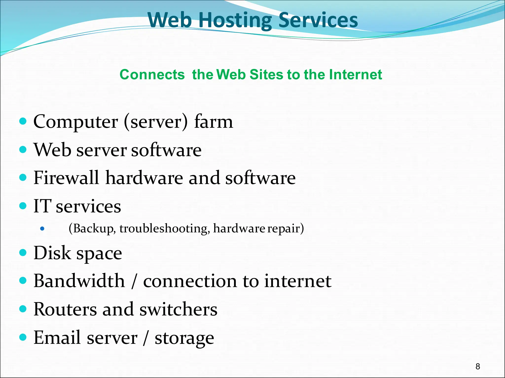 8
Web Hosting Services
 Computer (server) farm
 Web server software
 Firewall hardware and software
 IT services
 (Backup, troubleshooting, hardwarerepair)
 Disk space
 Bandwidth / connection to internet
 Routers and switchers
 Email server / storage
Connects the Web Sites to the Internet
 