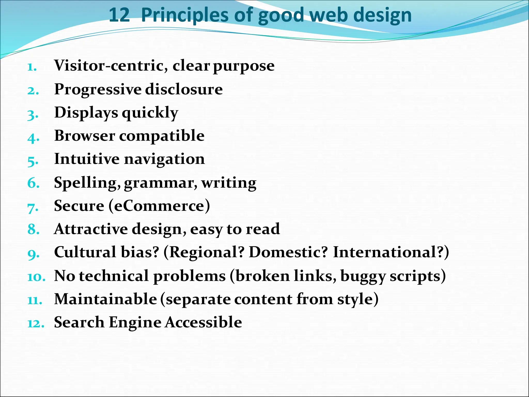12 Principles of good web design
1. Visitor-centric, clear purpose
2. Progressive disclosure
3. Displays quickly
4. Browser compatible
5. Intuitive navigation
6. Spelling, grammar, writing
7. Secure (eCommerce)
8. Attractive design, easy to read
9. Cultural bias? (Regional? Domestic? International?)
10. No technical problems (broken links, buggy scripts)
11. Maintainable (separate content from style)
12. Search Engine Accessible
 
