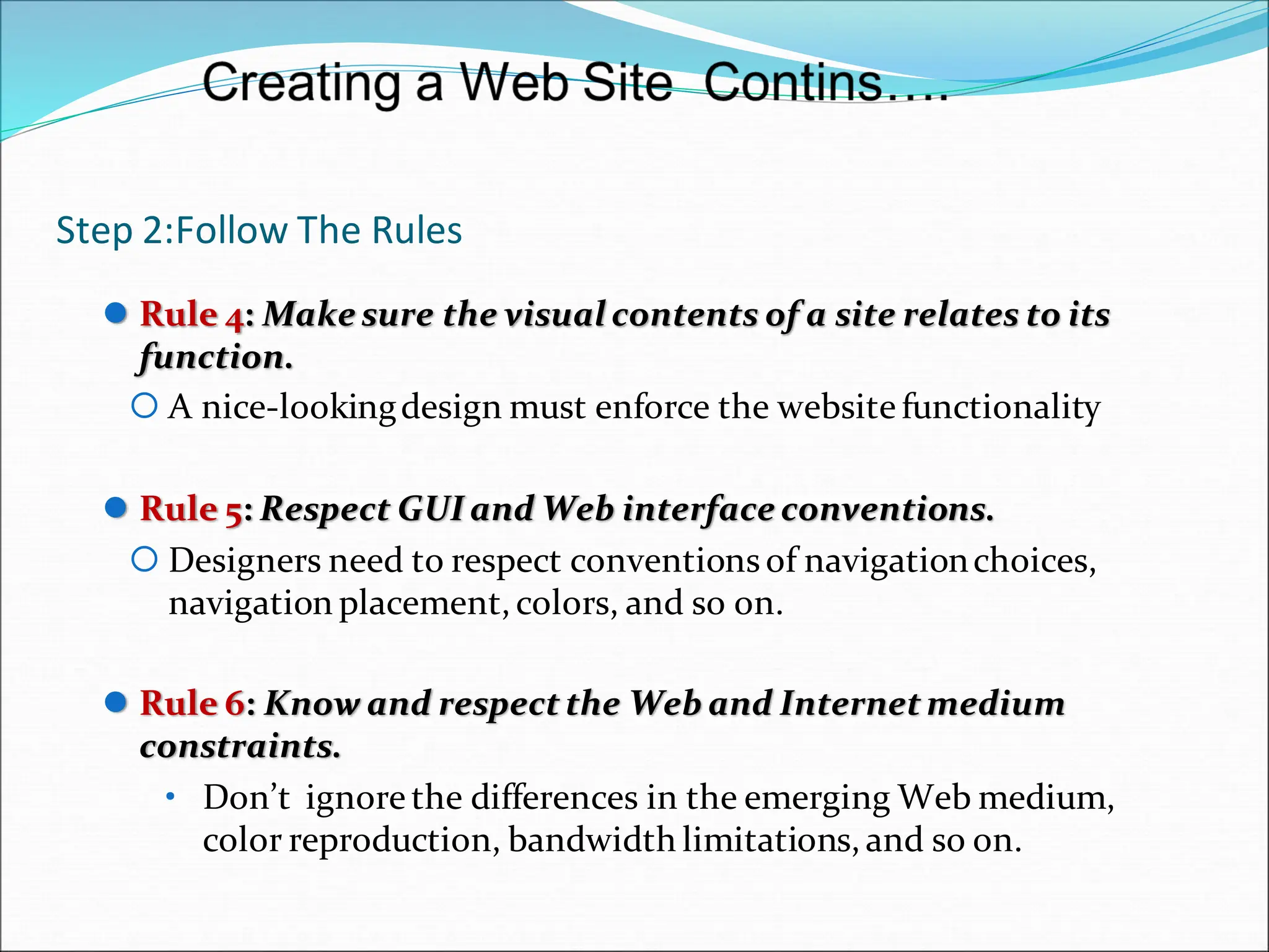 Step 2:Follow The Rules
 Rule 4: Make sure the visual contents of a site relates to its
function.
 A nice-lookingdesign must enforce the website functionality
 Rule 5: Respect GUI and Web interface conventions.
 Designers need to respect conventionsof navigationchoices,
navigation placement, colors, and so on.
 Rule 6: Know and respectthe Web and Internetmedium
constraints.
• Don’t ignorethe differences in the emerging Web medium,
color reproduction, bandwidth limitations, and so on.
 