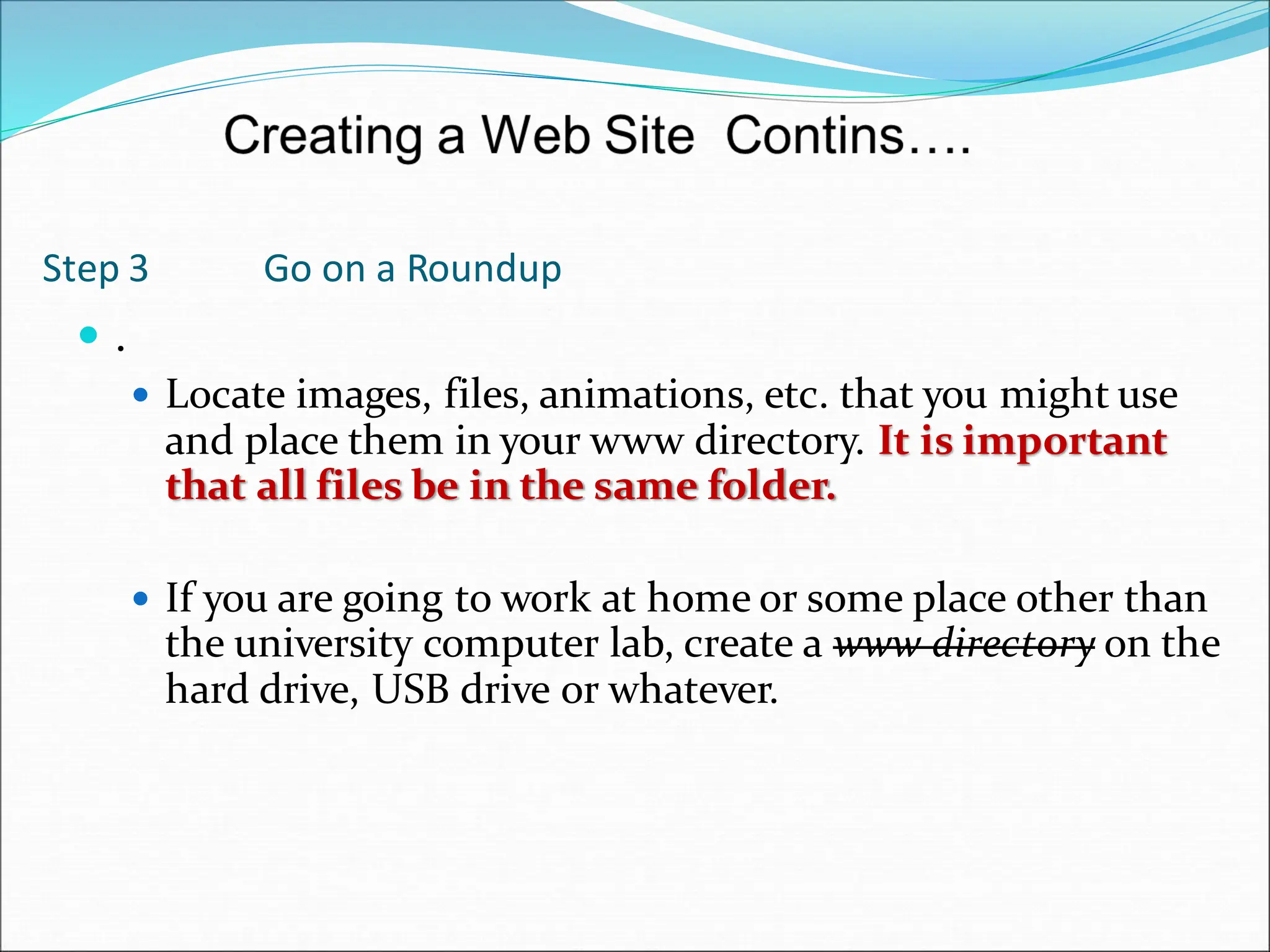 Step 3 Go on a Roundup
 .
 Locate images, files, animations, etc. that you might use
and place them in your www directory. It is important
that all files be in the same folder.
 If you are going to work at home or some place other than
the university computer lab, create a www directory on the
hard drive, USB drive or whatever.
 