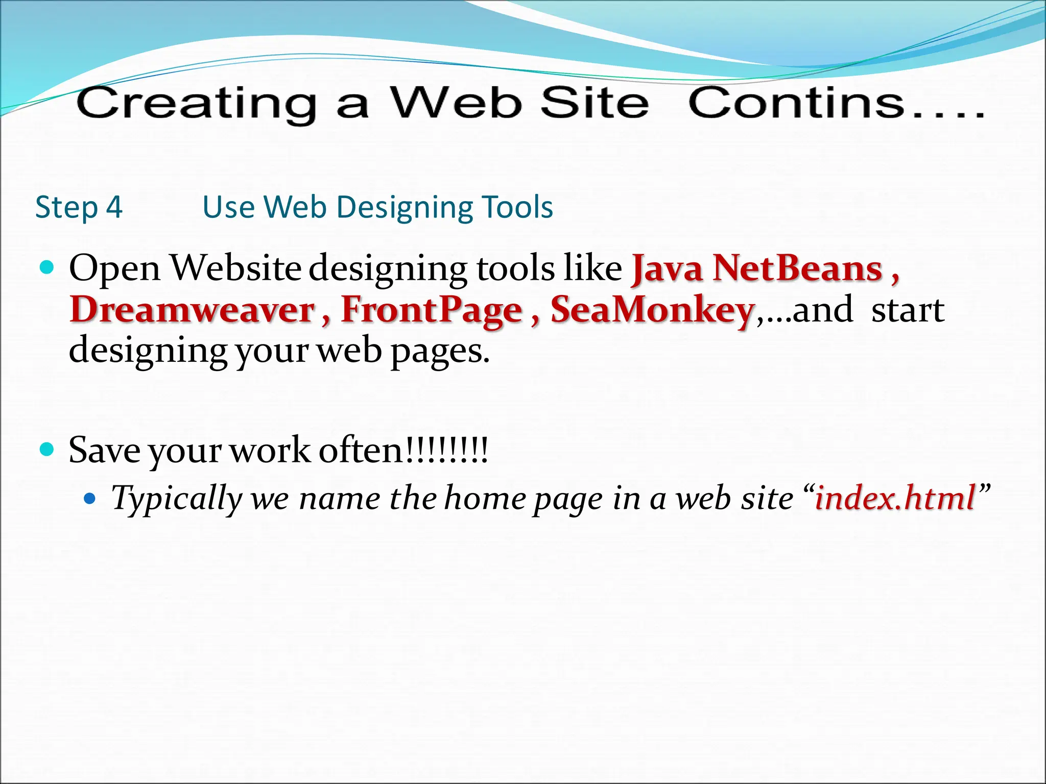 Step 4 Use Web Designing Tools
 Open Websitedesigning tools like Java NetBeans ,
Dreamweaver, FrontPage , SeaMonkey,…and start
designing your web pages.
 Save your work often!!!!!!!!
 Typically we name the home page in a web site “index.html”
 
