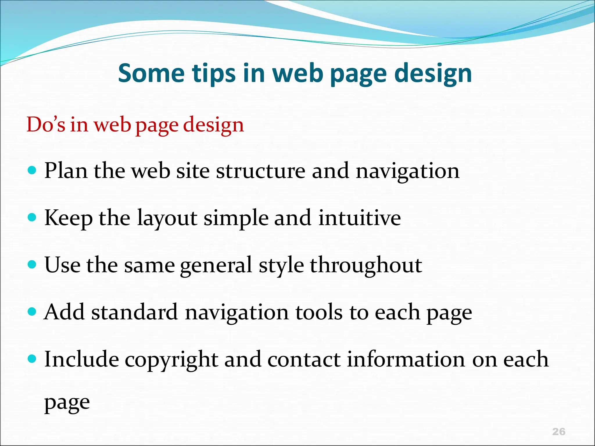 26
Some tips in web page design
Do’s in web page design
 Plan the web site structure and navigation
 Keep the layout simple and intuitive
 Use the same general style throughout
 Add standard navigation tools to each page
 Include copyright and contact information on each
page
 