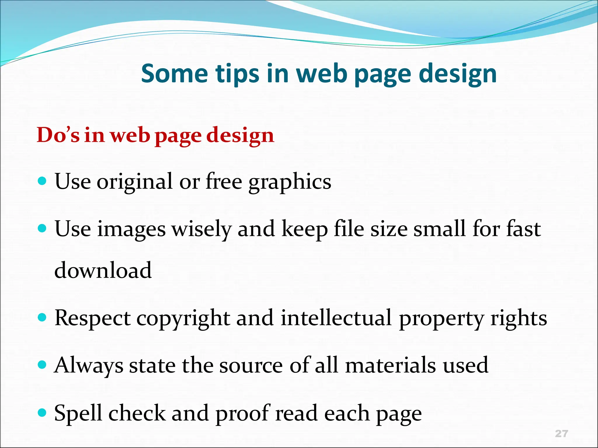 27
Some tips in web page design
Do’s in web page design
 Use original or free graphics
 Use images wisely and keep file size small for fast
download
 Respect copyright and intellectual property rights
 Always state the source of all materials used
 Spell check and proof read each page
 