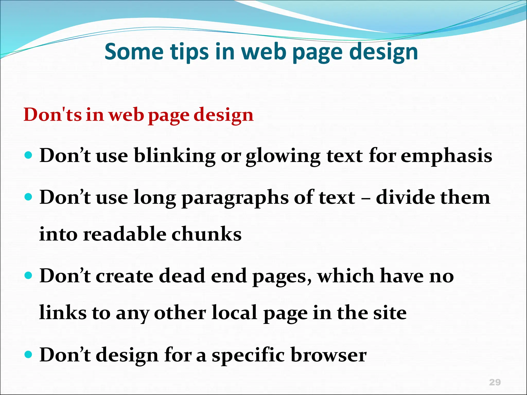 29
Some tips in web page design
Don'ts in web page design
 Don’t use blinking or glowing text for emphasis
 Don’t use long paragraphs of text – divide them
into readable chunks
 Don’t create dead end pages, which have no
links to any other local page in the site
 Don’t design for a specific browser
 