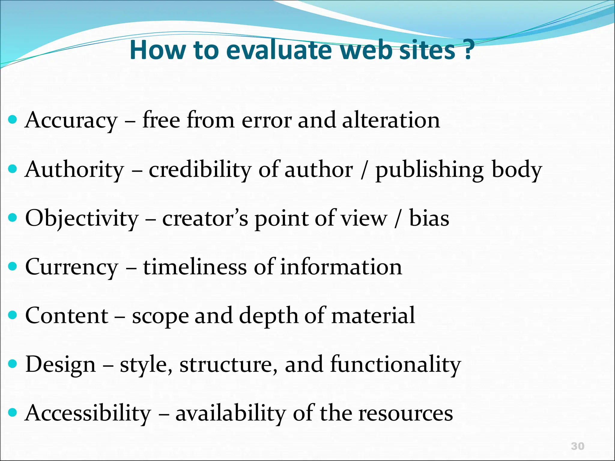 30
How to evaluate web sites ?
 Accuracy – free from error and alteration
 Authority – credibility of author / publishing body
 Objectivity – creator’s point of view / bias
 Currency – timeliness of information
 Content – scope and depth of material
 Design – style, structure, and functionality
 Accessibility – availability of the resources
 