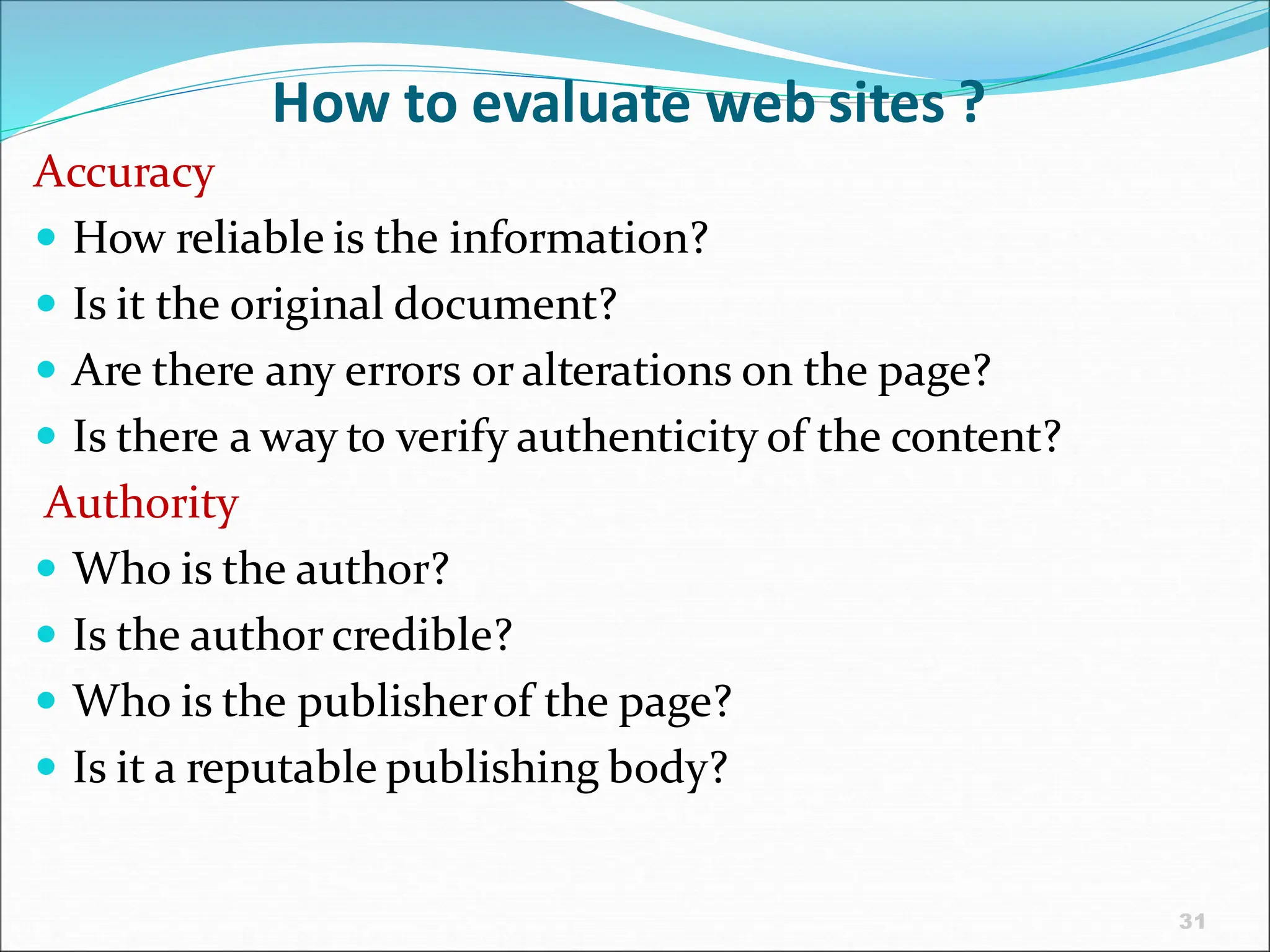 31
How to evaluate web sites ?
Accuracy
 How reliable is the information?
 Is it the original document?
 Are there any errors or alterations on the page?
 Is there a way to verify authenticity of the content?
Authority
 Who is the author?
 Is the author credible?
 Who is the publisherof the page?
 Is it a reputable publishing body?
 