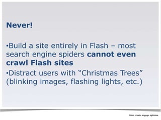 Never! 
•Build a site entirely in Flash – most 
search engine spiders cannot even 
crawl Flash sites 
•Distract users with “Christmas Trees” 
(blinking images, flashing lights, etc.) 
 