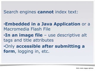 Search engines cannot index text: 
•Embedded in a Java Application or a 
Macromedia Flash File 
•In an image file – use descriptive alt 
tags and title attributes 
•Only accessible after submitting a 
form, logging in, etc. 
 