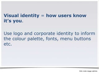 Visual identity = how users know 
it’s you. 
Use logo and corporate identity to inform 
the colour palette, fonts, menu buttons 
etc. 
 