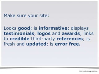 Make sure your site: 
Looks good; is informative; displays 
testimonials, logos and awards; links 
to credible third-party references; is 
fresh and updated; is error free. 
 