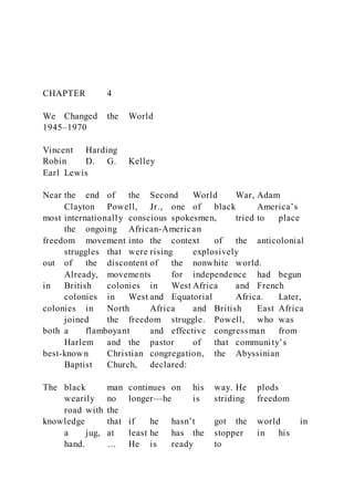 CHAPTER 4
We Changed the World
1945–1970
Vincent Harding
Robin D. G. Kelley
Earl Lewis
Near the end of the Second World War, Adam
Clayton Powell, Jr., one of black America’s
most internationally conscious spokesmen, tried to place
the ongoing African-American
freedom movement into the context of the anticolonial
struggles that were rising explosively
out of the discontent of the nonwhite world.
Already, movements for independence had begun
in British colonies in West Africa and French
colonies in West and Equatorial Africa. Later,
colonies in North Africa and British East Africa
joined the freedom struggle. Powell, who was
both a flamboyant and effective congressman from
Harlem and the pastor of that community’s
best-known Christian congregation, the Abyssinian
Baptist Church, declared:
The black man continues on his way. He plods
wearily no longer—he is striding freedom
road with the
knowledge that if he hasn’t got the world in
a jug, at least he has the stopper in his
hand. … He is ready to
 