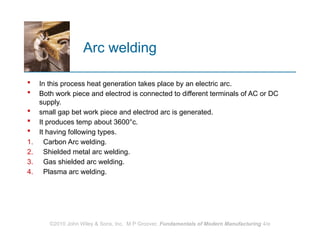 Arc welding
 In this process heat generation takes place by an electric arc.
 Both work piece and electrod is connected to different terminals of AC or DC
supply.
 small gap bet work piece and electrod arc is generated.
 It produces temp about 3600°c.
 It having following types.
1. Carbon Arc welding.
2. Shielded metal arc welding.
3. Gas shielded arc welding.
4. Plasma arc welding.
©2010 John Wiley & Sons, Inc. M P Groover, Fundamentals of Modern Manufacturing 4/e
 