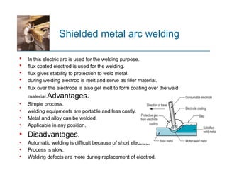 Shielded metal arc welding
 In this electric arc is used for the welding purpose.
 flux coated electrod is used for the welding.
 flux gives stability to protection to weld metal.
 during welding electrod is melt and serve as filler material.
• flux over the electrode is also get melt to form coating over the weld
material.Advantages.
• Simple process.
• welding equipments are portable and less costly.
• Metal and alloy can be welded.
• Applicable in any position.
• Disadvantages.
• Automatic welding is difficult because of short electrod.
• Process is slow.
• Welding defects are more during replacement of electrod.
 