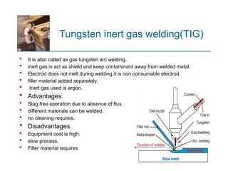 Tungsten inert gas welding(TIG)
 It is also called as gas tungsten arc welding.
 inert gas is act as shield and keep contaminant away from welded metal.
 Electrod does not melt during welding.it is non consumable electrod.
 filler material added separately.
 Inert gas used is argon.
 Advantages.
 Slag free operation due to absence of flux.
 different materials can be welded.
 no cleaning requires.
 Disadvantages.
 Equipment cost is high.
 slow process.
 Filler material requires
 