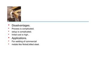  Disadvantages.
 Process is complicated.
 setup is complicated.
 Initial cost is high..
 Applications.
 For welding of commercial
 metals like Nickel,killed steel.
 