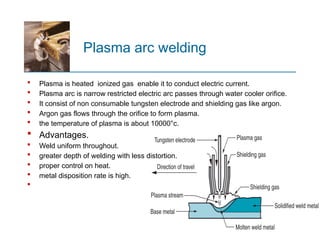 Plasma arc welding
 Plasma is heated ionized gas enable it to conduct electric current.
 Plasma arc is narrow restricted electric arc passes through water cooler orifice.
 It consist of non consumable tungsten electrode and shielding gas like argon.
 Argon gas flows through the orifice to form plasma.
 the temperature of plasma is about 10000°c.
 Advantages.
 Weld uniform throughout.
 greater depth of welding with less distortion.
 proper control on heat.
 metal disposition rate is high.

 