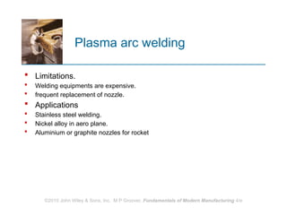 Plasma arc welding
 Limitations.
 Welding equipments are expensive.
 frequent replacement of nozzle.
 Applications
 Stainless steel welding.
 Nickel alloy in aero plane.
 Aluminium or graphite nozzles for rocket
©2010 John Wiley & Sons, Inc. M P Groover, Fundamentals of Modern Manufacturing 4/e
 