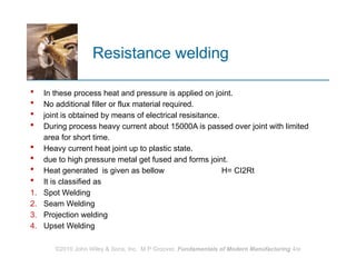 Resistance welding
 In these process heat and pressure is applied on joint.
 No additional filler or flux material required.
 joint is obtained by means of electrical resisitance.
 During process heavy current about 15000A is passed over joint with limited
area for short time.
 Heavy current heat joint up to plastic state.
 due to high pressure metal get fused and forms joint.
 Heat generated is given as bellow H= CI2Rt
 It is classified as
1. Spot Welding
2. Seam Welding
3. Projection welding
4. Upset Welding
©2010 John Wiley & Sons, Inc. M P Groover, Fundamentals of Modern Manufacturing 4/e
 