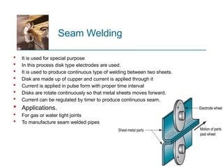 Seam Welding
 It is used for special purpose
 In this process disk type electrodes are used.
 It is used to produce continuous type of welding between two sheets.
 Disk are made up of cupper and current is applied through it
 Current is applied in pulse form with proper time interval
 Disks are rotate continuously so that metal sheets moves forward.
 Current can be regulated by timer to produce continuous seam.
 Applications.
 For gas or water tight joints
 To manufacture seam welded pipes
 