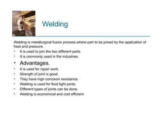 Welding
Welding is metallurgical fusion process,where part to be joined by the application of
heat and pressure.
• It is used to join the two different parts.
• It is commonly used in the industries.
• Advantages.
• It is used for repair work.
• Strength of joint is good.
• They have high corrosion resistance.
• Welding is used for fluid tight joints.
• Different types of joints can be done.
• Welding is economical and cost efficient.
 