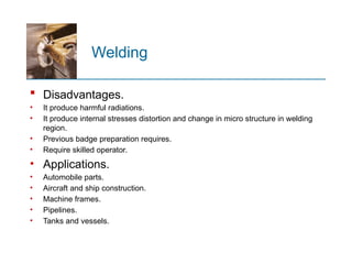 Welding
 Disadvantages.
• It produce harmful radiations.
• It produce internal stresses distortion and change in micro structure in welding
region.
• Previous badge preparation requires.
• Require skilled operator.
• Applications.
• Automobile parts.
• Aircraft and ship construction.
• Machine frames.
• Pipelines.
• Tanks and vessels.
 