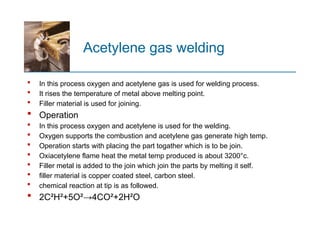 Acetylene gas welding
 In this process oxygen and acetylene gas is used for welding process.
 It rises the temperature of metal above melting point.
 Filler material is used for joining.
 Operation
 In this process oxygen and acetylene is used for the welding.
 Oxygen supports the combustion and acetylene gas generate high temp.
 Operation starts with placing the part togather which is to be join.
 Oxiacetylene flame heat the metal temp produced is about 3200°c.
 Filler metal is added to the join which join the parts by melting it self.
 filler material is copper coated steel, carbon steel.
 chemical reaction at tip is as followed.
 2C²H²+5O²→4CO²+2H²O
 