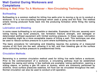 Well Control During Workovers and
Completions
1
Bullheading
Bullheading is a common method for killing live wells prior to moving a rig on to conduct a
workover. It is a non-circulating technique which uses a pump and kill fluid. The method
entails forcing produced fluids back into the producing formation while filling the tubing
with kill.
Lubrication and Bleeding
In some cases bullheading is not possible or desirable. Examples of this are: severely worn
tubing having low burst pressure, low formation fracture strength, and damaged or
deteriorated wellhead equipment with limited working pressure. In these cases, lubrication
and bleeding might be a more acceptable means of killing a well. This technique can also
be used to reduce surface pressure to a point where bullheading can be conducted.
The basic procedure for lubricating and bleeding requires the pumping of a measured
volume of kill fluid into the well, allowing it to fall, and then bleeding gas at the surface
while controlling surface pressure to predetermined limits.
Circulation Methods
Reversing is a common circulation method used for killing live wells before a workover.
Prior to the commencement of a workover, a circulating pathway must be established
between the casing and tubing. A few methods are available: tubing perforation, opening a
sliding sleeve, or pulling a gas lift valve or dummy, which are commonly performed by
slickline. Once surface pressures stabilize, kill fluid can be circulated throughout the well.
Normal circulation can also be used to conduct a kill operation.
Killing A Well Prior To A Workover – Non-Circulating Techniques
 