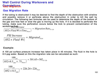 Well Control During Workovers and
Completions
101
Example:
A 100 psi surface pressure increase has taken place in 45 minutes. The fluid in the hole is
8.5 ppg water. Based on this the migration rate can be calculated as such:
Gas Migration
Gas Migration Rate
( ) HrFt
Hours
RateMigration
TimeWtFluid
IncreasePSI
/
.052.
=
××
( ) FeetMigrated
WtFluid
IncreasePSI
=
×052.
( ) HrFt
Hoursppg
psi
/30265.301
75.5.8052.
100
≈=
××
( ) Feet
ppg
psi
22624.226
5.8052.
100
≈=
×
If the tubing is obstructed it may be desired to find the depth of the obstruction with wireline
and possibly remove it or perforate above the obstruction in order to kill the well by
circulation. The following two formulas can be used to determine the depth of the bottom of
the gas and how fast or slow the gas is moving up the hole. If it is decided to perforate the
tubing, make sure the perforation occurs below the kick to prevent contamination of the
workstring fluid.
 