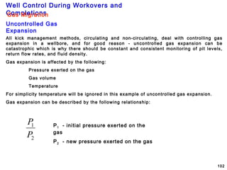 Well Control During Workovers and
Completions
102
Gas Migration
Uncontrolled Gas
Expansion
All kick management methods, circulating and non-circulating, deal with controlling gas
expansion in a wellbore, and for good reason - uncontrolled gas expansion can be
catastrophic which is why there should be constant and consistent monitoring of pit levels,
return flow rates, and fluid density.
Gas expansion is affected by the following:
Pressure exerted on the gas
Gas volume
Temperature
For simplicity temperature will be ignored in this example of uncontrolled gas expansion.
Gas expansion can be described by the following relationship:
2
1
P
P P1 - initial pressure exerted on the
gas
P2 - new pressure exerted on the gas
 