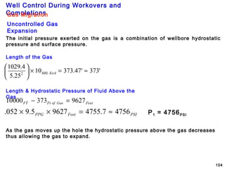 Well Control During Workovers and
Completions
104
Gas Migration
Uncontrolled Gas
Expansion
The initial pressure exerted on the gas is a combination of wellbore hydrostatic
pressure and surface pressure.
Length of the Gas
'373'47.37310
25.5
4.1029
2
≈=×





KickBBL
Length & Hydrostatic Pressure of Fluid Above the
Gas
FeetGasofFtFT 962737310000 =−
PSIFeetPPG 47567.475596275.9052. ≈=×× P1 = 4756PSI
As the gas moves up the hole the hydrostatic pressure above the gas decreases
thus allowing the gas to expand.
 