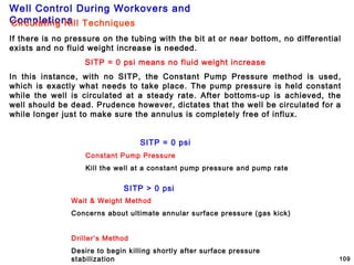Well Control During Workovers and
Completions
109
If there is no pressure on the tubing with the bit at or near bottom, no differential
exists and no fluid weight increase is needed.
SITP = 0 psi means no fluid weight increase
In this instance, with no SITP, the Constant Pump Pressure method is used,
which is exactly what needs to take place. The pump pressure is held constant
while the well is circulated at a steady rate. After bottoms-up is achieved, the
well should be dead. Prudence however, dictates that the well be circulated for a
while longer just to make sure the annulus is completely free of influx.
SITP > 0 psi
Wait & Weight Method
Concerns about ultimate annular surface pressure (gas kick)
Driller’s Method
Desire to begin killing shortly after surface pressure
stabilization
SITP = 0 psi
Constant Pump Pressure
Kill the well at a constant pump pressure and pump rate
Circulating Kill Techniques
 