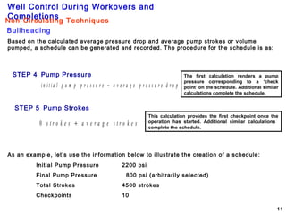 Well Control During Workovers and
Completions
11
21
Based on the calculated average pressure drop and average pump strokes or volume
pumped, a schedule can be generated and recorded. The procedure for the schedule is as:
STEP 4 Pump Pressure
i n i t i a l p u m p p r e s s u r e a v e r a g e p r e s s u r e d r o p−
The first calculation renders a pump
pressure corresponding to a ‘check
point’ on the schedule. Additional similar
calculations complete the schedule.
STEP 5 Pump Strokes
0 s t r o k e s a v e r a g e s t r o k e s+
This calculation provides the first checkpoint once the
operation has started. Additional similar calculations
complete the schedule.
As an example, let’s use the information below to illustrate the creation of a schedule:
Initial Pump Pressure 2200 psi
Final Pump Pressure 800 psi (arbitrarily selected)
Total Strokes 4500 strokes
Checkpoints 10
Bullheading
Non-Circulating Techniques
 
