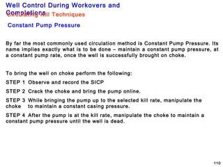 Well Control During Workovers and
Completions
110
Circulating Kill Techniques
Constant Pump Pressure
By far the most commonly used circulation method is Constant Pump Pressure. Its
name implies exactly what is to be done – maintain a constant pump pressure, at
a constant pump rate, once the well is successfully brought on choke.
To bring the well on choke perform the following:
STEP 1 Observe and record the SICP
STEP 2 Crack the choke and bring the pump online.
STEP 3 While bringing the pump up to the selected kill rate, manipulate the
choke to maintain a constant casing pressure.
STEP 4 After the pump is at the kill rate, manipulate the choke to maintain a
constant pump pressure until the well is dead.
 