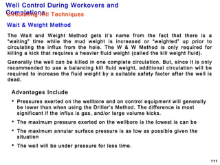 Well Control During Workovers and
Completions
111
The Wait and Weight Method gets it’s name from the fact that there is a
“waiting” time while the mud weight is increased or “weighted” up prior to
circulating the influx from the hole. The W & W Method is only required for
killing a kick that requires a heavier fluid weight (called the kill weight fluid).
Generally the well can be killed in one complete circulation. But, since it is only
recommended to use a balancing kill fluid weight, additional circulation will be
required to increase the fluid weight by a suitable safety factor after the well is
dead.
Advantages Include
 Pressures exerted on the wellbore and on control equipment will generally
be lower than when using the Driller’s Method. The difference is most
significant if the influx is gas, and/or large volume kicks.
 The maximum pressure exerted on the wellbore is the lowest is can be
 The maximum annular surface pressure is as low as possible given the
situation
 The well will be under pressure for less time.
Circulating Kill Techniques
Wait & Weight Method
 