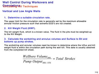 Well Control During Workovers and
Completions
112
1. Determine a suitable circulation rate.
The upper limit for the circulation rate is generally set by the maximum allowable
annular friction pressure such that extreme ECD’s are not created.
2. Kill Weight Fluid (KWF).
The kill weight fluid, which is a known value. The fluid in the pits must be weighted-up
to the Kill Weight.
3. Calculate the workstring and annulus volumes and Surface to Bit and
bottoms up pump strokes.
The workstring and annular volumes need be known to determine where the influx and kill
weight fluid is within the circulation path during the well kill. This data is usually obtained
from the completed kill sheet.
Vertical and Low Angle Wells
Circulating Kill Techniques
StrokesTotal
OutputPump
VolumeWellbore
STKBBL
BBL
=
/
 