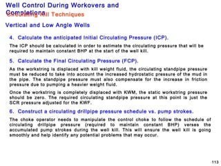 Well Control During Workovers and
Completions
113
4. Calculate the anticipated Initial Circulating Pressure (ICP).
The ICP should be calculated in order to estimate the circulating pressure that will be
required to maintain constant BHP at the start of the well kill.
5. Calculate the Final Circulating Pressure (FCP).
As the workstring is displaced with kill weight fluid, the circulating standpipe pressure
must be reduced to take into account the increased hydrostatic pressure of the mud in
the pipe. The standpipe pressure must also compensate for the increase in friction
pressure due to pumping a heavier weight fluid.
Once the workstring is completely displaced with KWM, the static workstring pressure
should be zero. The required circulating standpipe pressure at this point is just the
SCR pressure adjusted for the KWF.
6. Construct a circulating drillpipe pressure schedule vs. pump strokes.
The choke operator needs to manipulate the control choke to follow the schedule of
circulating drillpipe pressure (required to maintain constant BHP) verses the
accumulated pump strokes during the well kill. This will ensure the well kill is going
smoothly and help identify any potential problems that may occur.
Vertical and Low Angle Wells
Circulating Kill Techniques
 