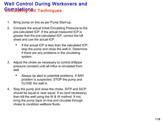 Well Control During Workovers and
Completions
116
1. Bring pump on line as per Pump Start-up.
2. Compare the actual Initial Circulating Pressure to the
pre-calculated ICP. If the actual measured ICP is
greater that the pre-calculated ICP, correct the kill
sheet and use the actual ICP.
 If the actual ICP is less than the calculated ICP,
stop the pump and close the well in. Determine
if there are any problems in the circulating
system.
3. Adjust the choke as necessary to control drillpipe
pressure constant until all influx is circulated from
well.
 Always be alert to potential problems. If ANY
problem is suspected, STOP the pump and
CLOSE the well in.
4. Stop the pump and close the choke. SITP and SICP
should be equal or near equal. If so (and necessary),
then kill the well using the W & W method. If not,
bring the pump back on line and circulate through
choke to condition wellbore fluids.
Circulating Kill Techniques
 
