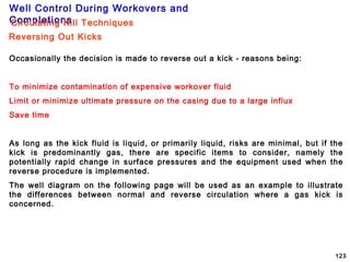 Well Control During Workovers and
Completions
123
Occasionally the decision is made to reverse out a kick - reasons being:
To minimize contamination of expensive workover fluid
Limit or minimize ultimate pressure on the casing due to a large influx
Save time
As long as the kick fluid is liquid, or primarily liquid, risks are minimal, but if the
kick is predominantly gas, there are specific items to consider, namely the
potentially rapid change in surface pressures and the equipment used when the
reverse procedure is implemented.
The well diagram on the following page will be used as an example to illustrate
the differences between normal and reverse circulation where a gas kick is
concerned.
Reversing Out Kicks
Circulating Kill Techniques
 