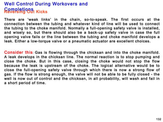 Well Control During Workovers and
Completions
132
Reversing Out Kicks
There are ‘weak links’ in the chain, so-to-speak. The first occurs at the
connection between the tubing and whatever kind of line will be used to connect
the tubing to the choke manifold. Normally a full-opening safety valve is installed,
and wisely so, but there should also be a back-up safety valve in case the full
opening valve fails or the line between the tubing and choke manifold develops a
leak. Either a low-torque valve or a pneumatic actuator are excellent choices.
Consider this: Gas is flowing through the chicksan and into the choke manifold.
A leak develops in the chicksan line. The normal reaction is to stop pumping and
close the choke. But in this case, closing the choke would not stop the flow
because the leak is upstream of the choke. The logical alternative would be to
close the full-opening safety valve through which there is now a strong flow of
gas. If the flow is strong enough, the valve will not be able to be fully closed - the
well is now out of control and the chicksan, in all probability, will wash and fail in
a short period of time.
 